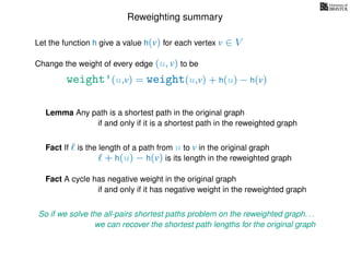 Reweighting summary
Let the function h give a value h(v) for each vertex v ∈ V
weight’(u,v) = weight(u,v) + h(u) − h(v)
Change the weight of every edge (u, v) to be
Lemma Any path is a shortest path in the original graph
if and only if it is a shortest path in the reweighted graph
Fact If is the length of a path from u to v in the original graph
+ h(u) − h(v) is its length in the reweighted graph
Fact A cycle has negative weight in the original graph
if and only if it has negative weight in the reweighted graph
So if we solve the all-pairs shortest paths problem on the reweighted graph. . .
we can recover the shortest path lengths for the original graph
 