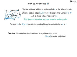 How do we choose h?
We ﬁrst add one additional vertex called s to the original graph
We also add an edge (s, v) from s to each other vertex v ∈ V
This does not introduce any new negative weight cycless
each of these edges has weight 00
0
0
0
0
0
0
0
0
0
For each v, let δ(s, v) denote the length of the shortest path from s to v
Warning: If the original graph contains a negative weight cycle,
δ(s, v) may be undeﬁned
 