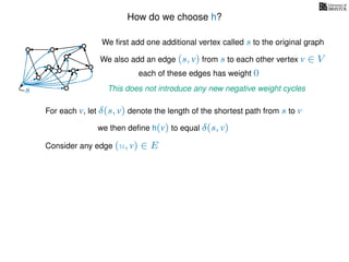 How do we choose h?
We ﬁrst add one additional vertex called s to the original graph
We also add an edge (s, v) from s to each other vertex v ∈ V
This does not introduce any new negative weight cycless
each of these edges has weight 00
0
0
0
0
0
0
0
0
0
For each v, let δ(s, v) denote the length of the shortest path from s to v
we then deﬁne h(v) to equal δ(s, v)
Consider any edge (u, v) ∈ E
 