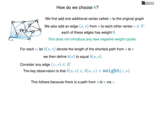How do we choose h?
We ﬁrst add one additional vertex called s to the original graph
We also add an edge (s, v) from s to each other vertex v ∈ V
This does not introduce any new negative weight cycless
each of these edges has weight 00
0
0
0
0
0
0
0
0
0
For each v, let δ(s, v) denote the length of the shortest path from s to v
we then deﬁne h(v) to equal δ(s, v)
The key observation is that δ(s, v) δ(s, u) + weight(u, v)
This follows because there is a path from s to v via u
Consider any edge (u, v) ∈ E
 