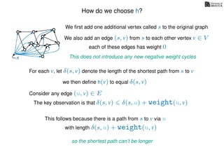 How do we choose h?
We ﬁrst add one additional vertex called s to the original graph
We also add an edge (s, v) from s to each other vertex v ∈ V
This does not introduce any new negative weight cycless
each of these edges has weight 00
0
0
0
0
0
0
0
0
0
For each v, let δ(s, v) denote the length of the shortest path from s to v
we then deﬁne h(v) to equal δ(s, v)
The key observation is that δ(s, v) δ(s, u) + weight(u, v)
This follows because there is a path from s to v via u
with length δ(s, u) + weight(u, v)
so the shortest path can’t be longer
Consider any edge (u, v) ∈ E
 