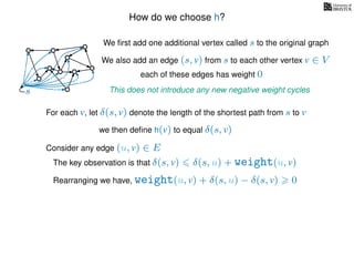 How do we choose h?
We ﬁrst add one additional vertex called s to the original graph
We also add an edge (s, v) from s to each other vertex v ∈ V
This does not introduce any new negative weight cycless
each of these edges has weight 00
0
0
0
0
0
0
0
0
0
For each v, let δ(s, v) denote the length of the shortest path from s to v
we then deﬁne h(v) to equal δ(s, v)
The key observation is that δ(s, v) δ(s, u) + weight(u, v)
Rearranging we have, weight(u, v) + δ(s, u) − δ(s, v) 0
Consider any edge (u, v) ∈ E
 