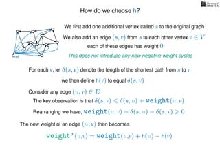 How do we choose h?
We ﬁrst add one additional vertex called s to the original graph
We also add an edge (s, v) from s to each other vertex v ∈ V
This does not introduce any new negative weight cycless
each of these edges has weight 00
0
0
0
0
0
0
0
0
0
For each v, let δ(s, v) denote the length of the shortest path from s to v
we then deﬁne h(v) to equal δ(s, v)
The key observation is that δ(s, v) δ(s, u) + weight(u, v)
weight’(u,v) = weight(u,v) + h(u) − h(v)
The new weight of an edge (u, v) then becomes
Rearranging we have, weight(u, v) + δ(s, u) − δ(s, v) 0
Consider any edge (u, v) ∈ E
 