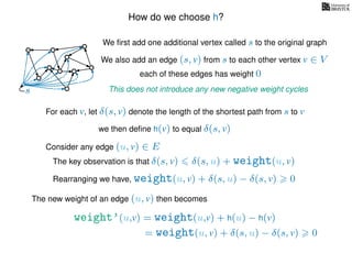 How do we choose h?
We ﬁrst add one additional vertex called s to the original graph
We also add an edge (s, v) from s to each other vertex v ∈ V
This does not introduce any new negative weight cycless
each of these edges has weight 00
0
0
0
0
0
0
0
0
0
For each v, let δ(s, v) denote the length of the shortest path from s to v
we then deﬁne h(v) to equal δ(s, v)
The key observation is that δ(s, v) δ(s, u) + weight(u, v)
weight’(u,v) = weight(u,v) + h(u) − h(v)
The new weight of an edge (u, v) then becomes
Rearranging we have, weight(u, v) + δ(s, u) − δ(s, v) 0
= weight(u, v) + δ(s, u) − δ(s, v) 0
Consider any edge (u, v) ∈ E
 