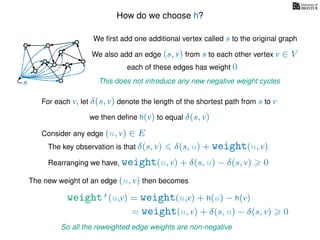 How do we choose h?
We ﬁrst add one additional vertex called s to the original graph
We also add an edge (s, v) from s to each other vertex v ∈ V
This does not introduce any new negative weight cycless
each of these edges has weight 00
0
0
0
0
0
0
0
0
0
For each v, let δ(s, v) denote the length of the shortest path from s to v
we then deﬁne h(v) to equal δ(s, v)
The key observation is that δ(s, v) δ(s, u) + weight(u, v)
weight’(u,v) = weight(u,v) + h(u) − h(v)
The new weight of an edge (u, v) then becomes
Rearranging we have, weight(u, v) + δ(s, u) − δ(s, v) 0
= weight(u, v) + δ(s, u) − δ(s, v) 0
So all the reweighted edge weights are non-negative
Consider any edge (u, v) ∈ E
 