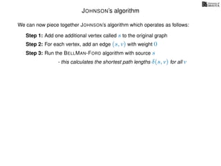JOHNSON’s algorithm
We can now piece together JOHNSON’s algorithm which operates as follows:
Step 1: Add one additional vertex called s to the original graph
Step 2: For each vertex, add an edge (s, v) with weight 0
Step 3: Run the BELLMAN-FORD algorithm with source s
- this calculates the shortest path lengths δ(s, v) for all v
 