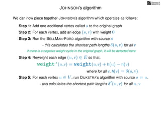 JOHNSON’s algorithm
We can now piece together JOHNSON’s algorithm which operates as follows:
Step 1: Add one additional vertex called s to the original graph
Step 2: For each vertex, add an edge (s, v) with weight 0
Step 3: Run the BELLMAN-FORD algorithm with source s
- this calculates the shortest path lengths δ(s, v) for all v
Step 4: Reweight each edge (u, v) ∈ E so that,
weight’(u,v) = weight(u,v) + h(u) − h(v)
where for all v, h(v) = δ(s, v)
Step 5: For each vertex u ∈ V , run DIJKSTRA’s algorithm with source s = u.
- this calculates the shortest path lengths δ (u, v) for all u, v
if there is a negative weight cycle in the original graph, it will be detected here
 