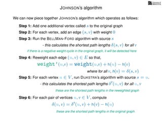 JOHNSON’s algorithm
We can now piece together JOHNSON’s algorithm which operates as follows:
Step 1: Add one additional vertex called s to the original graph
Step 2: For each vertex, add an edge (s, v) with weight 0
Step 3: Run the BELLMAN-FORD algorithm with source s
- this calculates the shortest path lengths δ(s, v) for all v
Step 4: Reweight each edge (u, v) ∈ E so that,
weight’(u,v) = weight(u,v) + h(u) − h(v)
where for all v, h(v) = δ(s, v)
Step 5: For each vertex u ∈ V , run DIJKSTRA’s algorithm with source s = u.
- this calculates the shortest path lengths δ (u, v) for all u, v
these are the shortest path lengths in the reweighted graph
Step 6: For each pair of vertices u, v ∈ V , compute
δ(u, v) = δ (u, v) + h(v) − h(u)
these are the shortest path lengths in the original graph
if there is a negative weight cycle in the original graph, it will be detected here
 