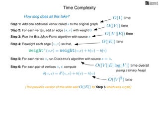 Time Complexity
Step 1: Add one additional vertex called s to the original graph
Step 2: For each vertex, add an edge (s, v) with weight 0
Step 3: Run the BELLMAN-FORD algorithm with source s
Step 4: Reweight each edge (u, v) so that,
weight’(u,v) = weight(u,v) + h(u) − h(v)
Step 5: For each vertex u, run DIJKSTRA’s algorithm with source s = u.
Step 6: For each pair of vertices u, v, compute
δ(u, v) = δ (u, v) + h(v) − h(u)
How long does all this take? O(1) time
O(|V |) time
O(|V ||E|) time
O(|E|) time
O(|V ||E| log |V |) time overall
(using a binary heap)
O(|V |2) time
(The previous version of this slide said O(|E|) for Step 6 which was a typo)
 