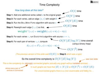Time Complexity
Step 1: Add one additional vertex called s to the original graph
Step 2: For each vertex, add an edge (s, v) with weight 0
Step 3: Run the BELLMAN-FORD algorithm with source s
Step 4: Reweight each edge (u, v) so that,
weight’(u,v) = weight(u,v) + h(u) − h(v)
Step 5: For each vertex u, run DIJKSTRA’s algorithm with source s = u.
Step 6: For each pair of vertices u, v, compute
δ(u, v) = δ (u, v) + h(v) − h(u)
How long does all this take? O(1) time
O(|V |) time
O(|V ||E|) time
O(|E|) time
O(|V ||E| log |V |) time overall
(using a binary heap)
So the overall time complexity is O(|V ||E| log |V |)
O(|V |2) time
(The previous version of this slide said O(|E|) for Step 6 which was a typo)
This is the complexity for (strongly) connected graphs (actually any graph without isolated vertices). . .
In such graphs we have that |E| > |V |/2 so O(|V |2) = O(|V ||E|)
where every pair of
vertices is connected For unconnected graphs there is a (non-examinable and ﬁddly) ﬁx. . .
see next slide
 