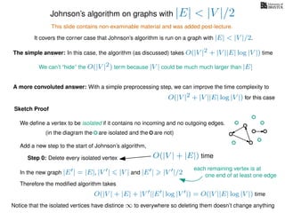 Johnson’s algorithm on graphs with |E| < |V |/2
This slide contains non-examinable material and was added post-lecture.
It covers the corner case that Johnson’s algorithm is run on a graph with |E| < |V |/2.
The simple answer: In this case, the algorithm (as discussed) takes O(|V |2 + |V ||E| log |V |) time
We can’t “hide” the O(|V |2) term because |V | could be much much larger than |E|
A more convoluted answer: With a simple preprocessing step, we can improve the time complexity to
O(|V |2 + |V ||E| log |V |) for this caseO(|V |2 + |V ||E| log |V |) for this case
Sketch Proof
We deﬁne a vertex to be isolated if it contains no incoming and no outgoing edges.
(in the diagram the are isolated and the are not)
Add a new step to the start of Johnson’s algorithm,
Step 0: Delete every isolated vertex O(|V | + |E|) time
In the new graph |E | = |E|, |V | |V | and |E | |V |/2
Therefore the modiﬁed algorithm takes
O(|V | + |E| + |V ||E | log |V |) = O(|V ||E| log |V |) time
Notice that the isolated vertices have distince ∞ to everywhere so deleting them doesn’t change anything
each remaining vertex is at
one end of at least one edge
 