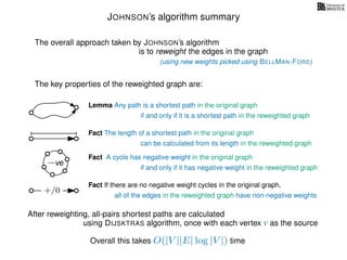 JOHNSON’s algorithm summary
Lemma Any path is a shortest path in the original graph
if and only if it is a shortest path in the reweighted graph
Fact The length of a shortest path in the original graph
can be calculated from its length in the reweighted graph
Fact A cycle has negative weight in the original graph
if and only if it has negative weight in the reweighted graph
The overall approach taken by JOHNSON’s algorithm
is to reweight the edges in the graph
The key properties of the reweighted graph are:
Fact If there are no negative weight cycles in the original graph,
(using new weights picked using BELLMAN-FORD)
After reweighting, all-pairs shortest paths are calculated
using DIJSKTRAS algorithm, once with each vertex v as the source
Overall this takes O(|V ||E| log |V |) time
−ve
all of the edges in the reweighted graph have non-negative weights
+/0
 