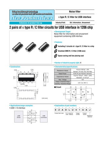 Noise filter

                                                                                           π type R / C filter for USB interface

                   Extension of product line-up                                      Industry/Field:                  OA / Information, Amusement


2 pairs of π type R / C filter circuits for USB interface in 1206 chip
                                                                                   • Development Target:
                                                                                   Noise filter for information and amusement
                                                                                   equipment containing USB interface

                                                                                   • Features:

                                                                                           Including 2 circuits of π type R / C filter in a chip

                                                                                           Smallest SMD R / C filter (1206 size)

                                                                                           Space saving and low placing cost


                                                                                   • Number of industrial property rights: 4

• Construction:                                                                    • Characteristics/specifications:
       0.20                                      0.35                                                                                   10 Ω to 100 kΩ : ±5%
                                                                                         Resistance Values
                     10      9          8         7                                                                            Standard : R1=15Ω, 27Ω / R2=15kΩ
                                                                                            Rated Power                        0.063 W (per Resistor element)
                                                           0.20




                                                                                                                               10 pF to 100 pF : +30% / –20%
                                                                            1.60




                                                                                         Capacitance Values
     0.45




            1                                              6                                                                        Standard : C1=47 pF
                                                                                           Max. Voltage                                             12V
                                                                                     Category Temperature Range
                    2        3          4         5                                                                                       –25 ˚C to +85 ˚C
                         0.635                                                      (Operating Temperature Range)
                                 3.20                                0.65
      0.30                                                                         s Circuit                          10            9           8         7
                                                           0.30




                                                                                                               R2              R1                    R1        R2
                                                                                                       1                                                                 6
                                                                                                                                C1                  C1
                                                                   Unit (mm)
                                                                                                                 2                  3           4              5



• Applications/usage examples:                                                     • Explanation of part numbers:
• USB I / O interface                                                                1      2    3         4      5        6         7      8        9    10        11


                                                                                    E      Z     A D              L        U        0       1        A A            J
                                            R2
                                                                                   Product Item code       R / C circuit for         Design          Product
                                            R1        C1                                                   USB, 1206size             number          version
                USB                                                 USB                                                                                        Resistance
                                                                                                                                                                tolerance
                Driver                                            Connector
                                            R1        C1


                                            R2
 