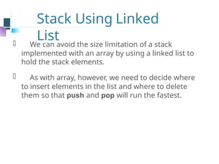 Stack Using Linked
List
⚫ We can avoid the size limitation of a stack
implemented with an array by using a linked list to
hold the stack elements.
⚫ As with array, however, we need to decide where
to insert elements in the list and where to delete
them so that push and pop will run the fastest.
 