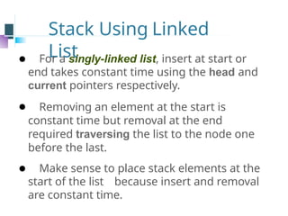 Stack Using Linked
List
⚫ For a singly-linked list, insert at start or
end takes constant time using the head and
current pointers respectively.
⚫ Removing an element at the start is
constant time but removal at the end
required traversing the list to the node one
before the last.
⚫ Make sense to place stack elements at the
start of the list because insert and removal
are constant time.
 