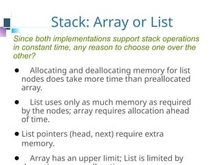Stack: Array or List
Since both implementations support stack operations
in constant time, any reason to choose one over the
other?
⚫ Allocating and deallocating memory for list
nodes does take more time than preallocated
array.
⚫ List uses only as much memory as required
by the nodes; array requires allocation ahead
of time.
⚫List pointers (head, next) require extra
memory.
⚫ Array has an upper limit; List is limited by
 