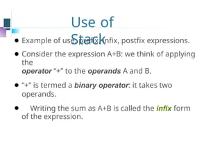 Use of
Stack
⚫ Example of use: prefix, infix, postfix expressions.
⚫ Consider the expression A+B: we think of applying
the
operator “+” to the operands A and B.
⚫ “+” is termed a binary operator: it takes two
operands.
⚫ Writing the sum as A+B is called the infix form
of the expression.
 