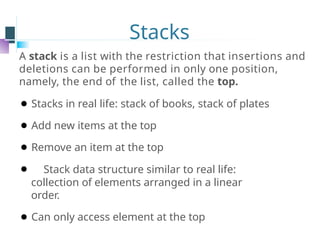 Stacks
A stack is a list with the restriction that insertions and
deletions can be performed in only one position,
namely, the end of the list, called the top.
⚫ Stacks in real life: stack of books, stack of plates
⚫ Add new items at the top
⚫ Remove an item at the top
⚫ Stack data structure similar to real life:
collection of elements arranged in a linear
order.
⚫ Can only access element at the top
 