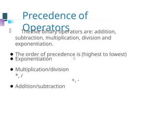 Precedence of
Operators
⚫ The five binary operators are: addition,
subtraction, multiplication, division and
exponentiation.
⚫ The order of precedence is (highest to lowest)

⚫ Exponentiation
⚫ Multiplication/division
*, /
⚫ Addition/subtraction
+, -
 