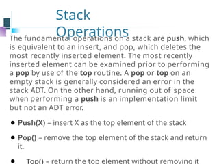 Stack
Operations
The fundamental operations on a stack are push, which
is equivalent to an insert, and pop, which deletes the
most recently inserted element. The most recently
inserted element can be examined prior to performing
a pop by use of the top routine. A pop or top on an
empty stack is generally considered an error in the
stack ADT. On the other hand, running out of space
when performing a push is an implementation limit
but not an ADT error.
⚫ Push(X) – insert X as the top element of the stack
⚫ Pop() – remove the top element of the stack and return
it.
⚫ Top() – return the top element without removing it
 