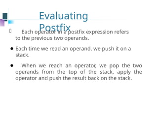 Evaluating
Postfix
⚫ Each operator in a postfix expression refers
to the previous two operands.
⚫ Each time we read an operand, we push it on a
stack.
⚫ When we reach an operator, we pop the two
operands from the top of the stack, apply the
operator and push the result back on the stack.
 