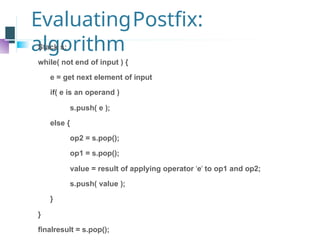 EvaluatingPostfix:
algorithm
Stack s;
while( not end of input ) {
e = get next element of input
if( e is an operand )
s.push( e );
else {
op2 = s.pop();
op1 = s.pop();
value = result of applying operator ‘e’ to op1 and op2;
s.push( value );
}
}
finalresult = s.pop();
 