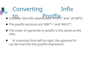 Converting Infix
to Postfix
⚫ Consider the infix expressions ‘A+B*C’ and ‘ (A+B)*C’.
⚫ The postfix versions are ‘ABC*+’ and ‘AB+C*’.
⚫ The order of operands in postfix is the same as the
infix.
⚫ In scanning from left to right, the operand ‘A’
can be inserted into postfix expression.
 
