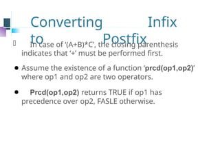 Converting Infix
to Postfix
⚫ In case of ‘(A+B)*C’, the closing parenthesis
indicates that ‘+’ must be performed first.
⚫ Assume the existence of a function ‘prcd(op1,op2)’
where op1 and op2 are two operators.
⚫ Prcd(op1,op2) returns TRUE if op1 has
precedence over op2, FASLE otherwise.
 