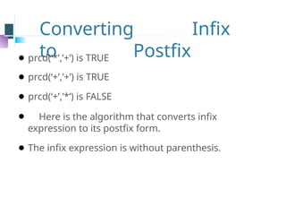 Converting Infix
to Postfix
⚫ prcd(‘*’,’+’) is TRUE
⚫ prcd(‘+’,’+’) is TRUE
⚫ prcd(‘+’,’*’) is FALSE
⚫ Here is the algorithm that converts infix
expression to its postfix form.
⚫ The infix expression is without parenthesis.
 