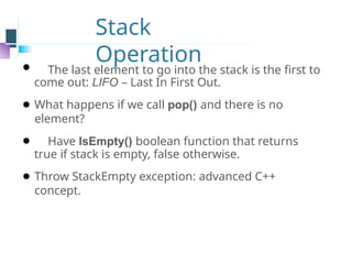 Stack
Operation
⚫ The last element to go into the stack is the first to
come out: LIFO – Last In First Out.
⚫ What happens if we call pop() and there is no
element?
⚫ Have IsEmpty() boolean function that returns
true if stack is empty, false otherwise.
⚫ Throw StackEmpty exception: advanced C++
concept.
 
