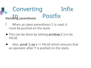 Converting Infix
to Postfix
Handling parenthesis
⚫ When an open parenthesis ‘(‘ is read, it
must be pushed on the stack.
⚫ This can be done by setting prcd(op,‘(‘ ) to be
FALSE.
⚫ Also, prcd( ‘(‘,op ) == FALSE which ensures that
an operator after ‘(‘ is pushed on the stack.
 