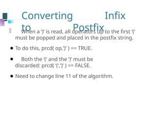Converting Infix
to Postfix
⚫ When a ‘)’ is read, all operators up to the first ‘(‘
must be popped and placed in the postfix string.
⚫ To do this, prcd( op,’)’ ) == TRUE.
⚫ Both the ‘(‘ and the ‘)’ must be
discarded: prcd( ‘(‘,’)’ ) == FALSE.
⚫ Need to change line 11 of the algorithm.
 