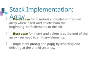Stack Implementation:
Array
⚫ Worst case for insertion and deletion from an
array when insert and delete from the
beginning: shift elements to the left.
⚫ Best case for insert and delete is at the end of the
array – no need to shift any elements.
⚫ Implement push() and pop() by inserting and
deleting at the end of an array.
 