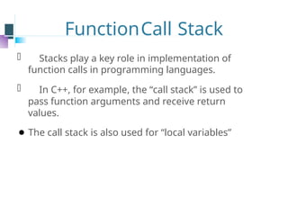 FunctionCall Stack
⚫ Stacks play a key role in implementation of
function calls in programming languages.
⚫ In C++, for example, the “call stack” is used to
pass function arguments and receive return
values.
⚫ The call stack is also used for “local variables”
 