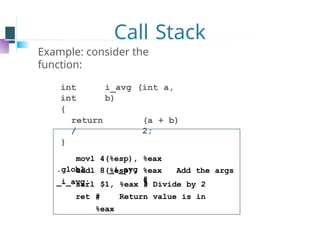 Call Stack
Example: consider the
function:
int i_avg (int a,
int b)
{
return (a + b)
/ 2;
}
.globl _i_avg
_i_avg:
movl 4(%esp), %eax
addl 8(%esp), %eax
#
Add the args
sarl $1, %eax # Divide by 2
ret # Return value is in
%eax
 
