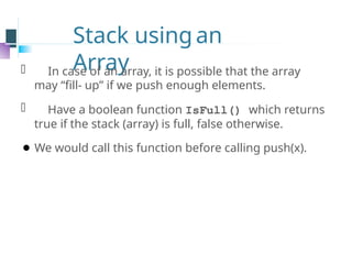 Stack usingan
Array
⚫ In case of an array, it is possible that the array
may “fill- up” if we push enough elements.
⚫ Have a boolean function IsFull() which returns
true if the stack (array) is full, false otherwise.
⚫ We would call this function before calling push(x).
 