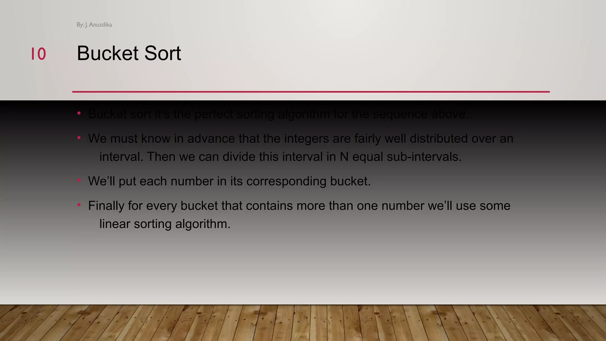 Bucket Sort • Bucket sort it’s the perfect sorting algorithm for the sequence above. • We must know in advance that the integers are fairly well distributed over an interval. Then we can divide this interval in N equal sub-intervals. • We’ll put each number in its corresponding bucket. • Finally for every bucket that contains more than one number we’ll use some linear sorting algorithm. By: J.Anusdika 1010 