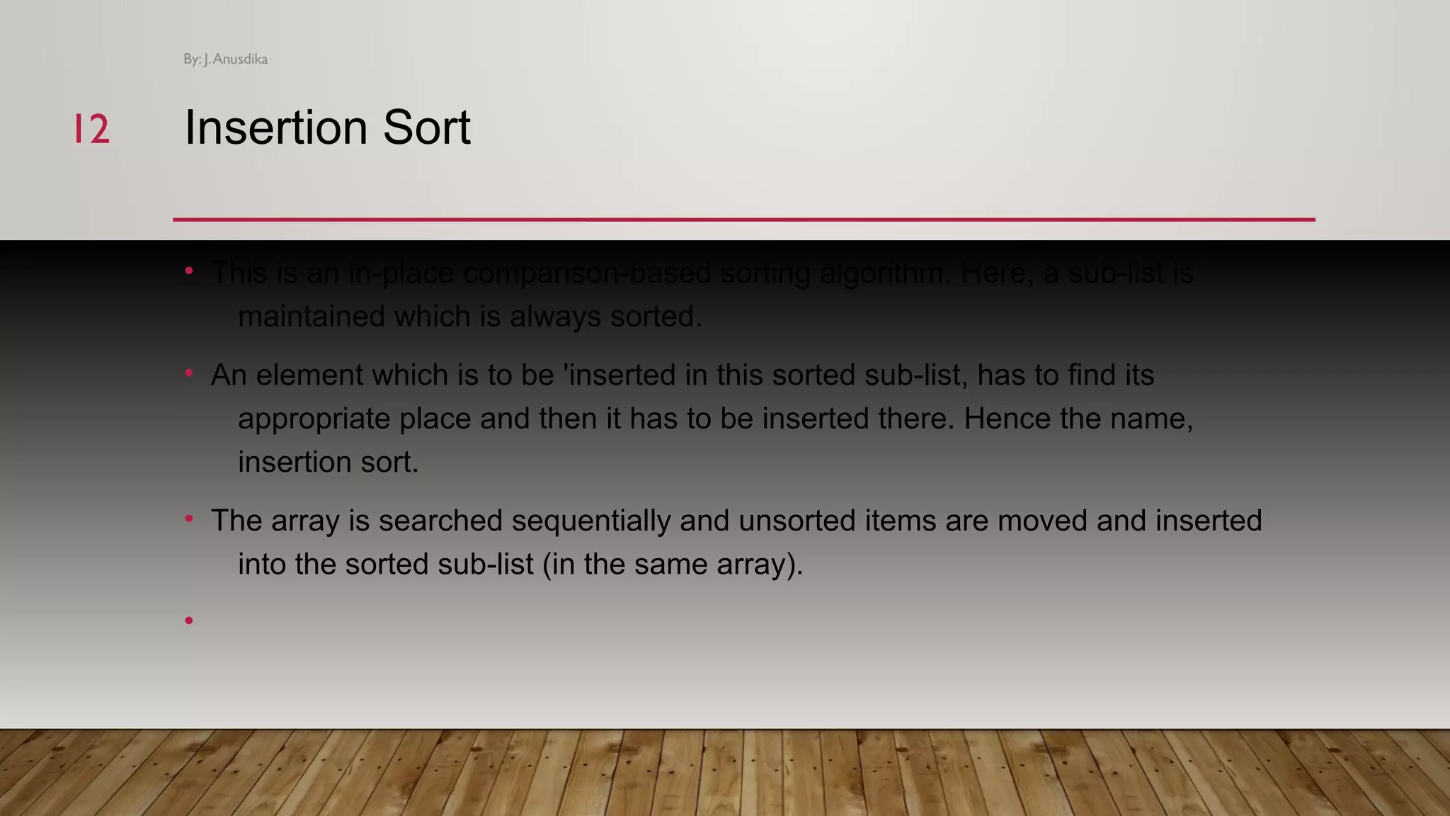 Insertion Sort • This is an in-place comparison-based sorting algorithm. Here, a sub-list is maintained which is always sorted. • An element which is to be 'inserted in this sorted sub-list, has to find its appropriate place and then it has to be inserted there. Hence the name, insertion sort. • The array is searched sequentially and unsorted items are moved and inserted into the sorted sub-list (in the same array). • By: J.Anusdika 1212 
