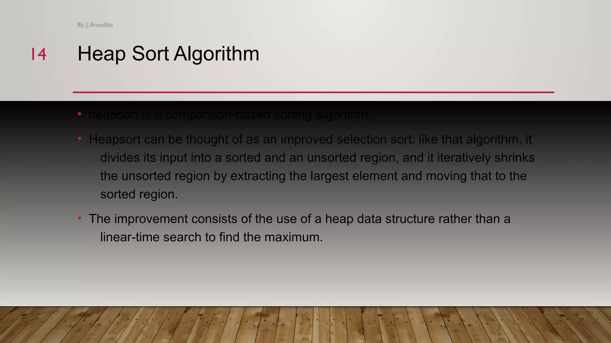 Heap Sort Algorithm • heapsort is a comparison-based sorting algorithm. • Heapsort can be thought of as an improved selection sort: like that algorithm, it divides its input into a sorted and an unsorted region, and it iteratively shrinks the unsorted region by extracting the largest element and moving that to the sorted region. • The improvement consists of the use of a heap data structure rather than a linear-time search to find the maximum. By: J.Anusdika 1414 