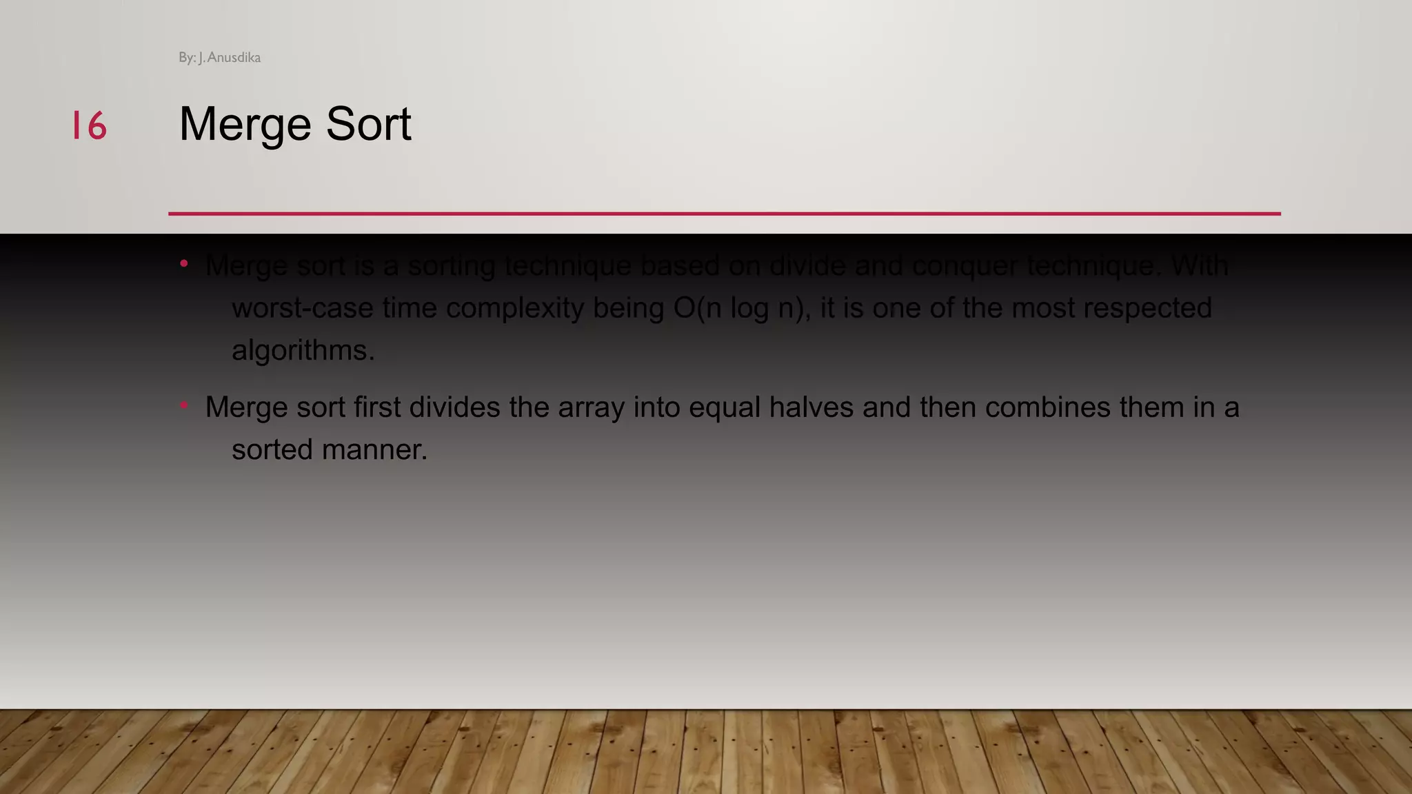 Merge Sort • Merge sort is a sorting technique based on divide and conquer technique. With worst-case time complexity being Ο(n log n), it is one of the most respected algorithms. • Merge sort first divides the array into equal halves and then combines them in a sorted manner. By: J.Anusdika 1616 