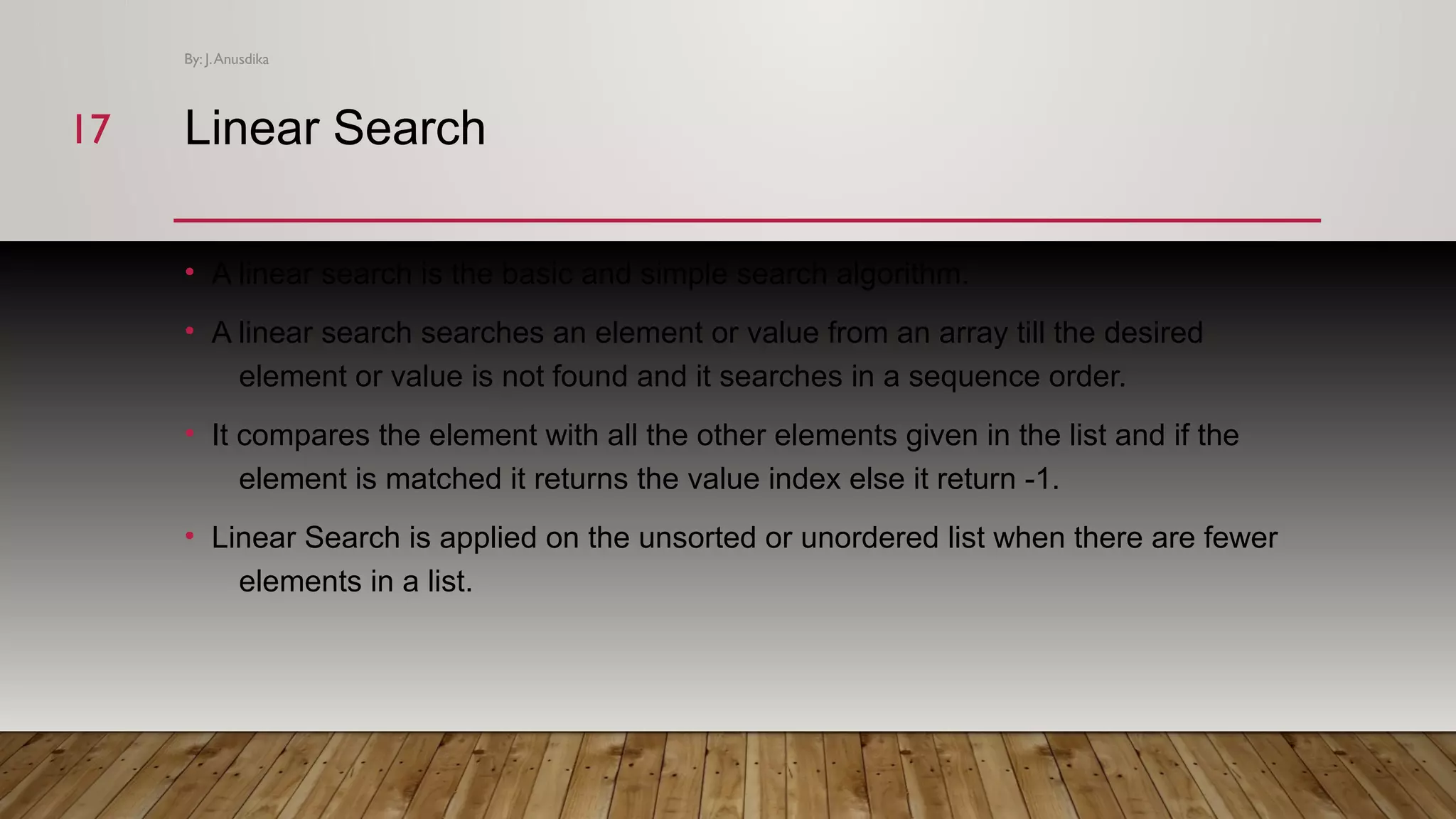 Linear Search • A linear search is the basic and simple search algorithm. • A linear search searches an element or value from an array till the desired element or value is not found and it searches in a sequence order. • It compares the element with all the other elements given in the list and if the element is matched it returns the value index else it return -1. • Linear Search is applied on the unsorted or unordered list when there are fewer elements in a list. By: J.Anusdika 1717 