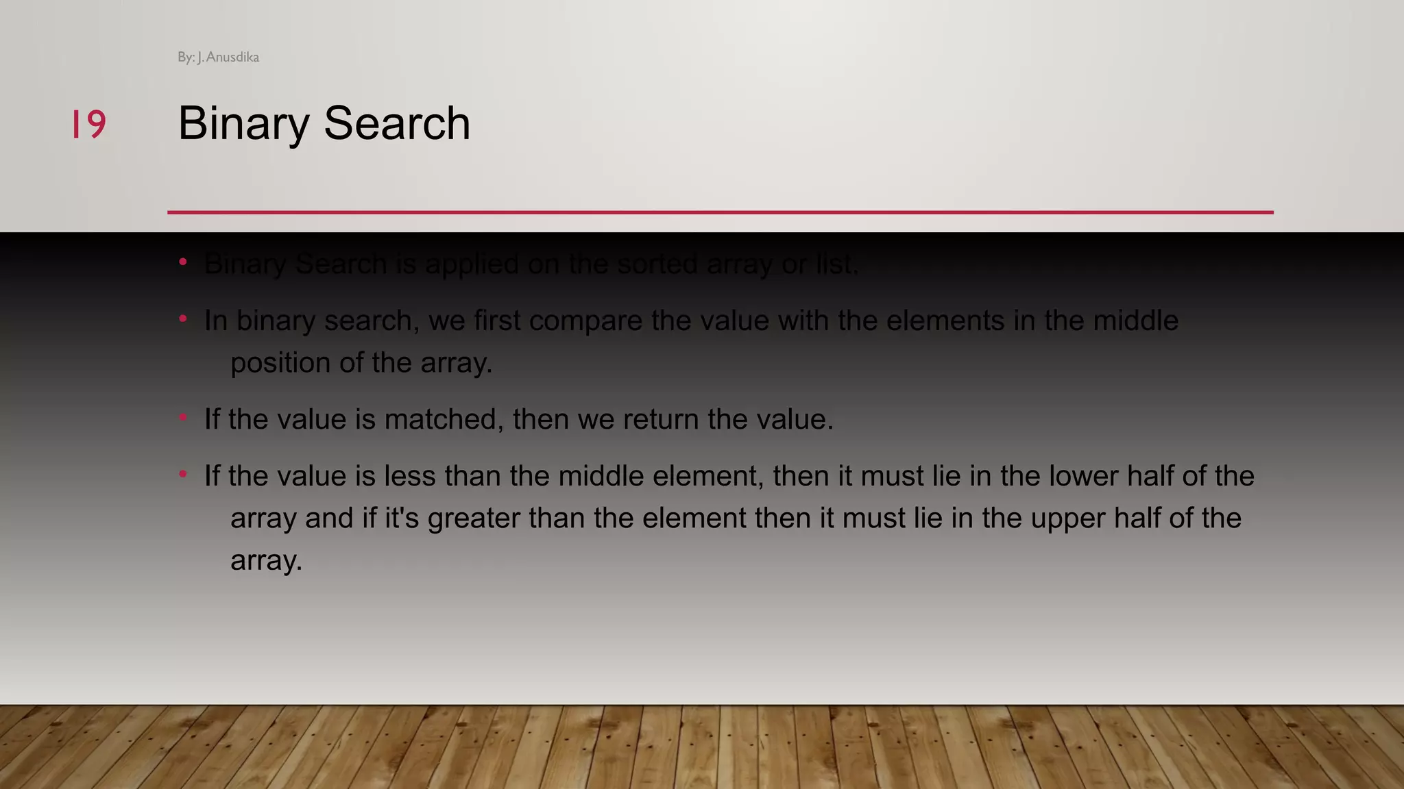 Binary Search • Binary Search is applied on the sorted array or list. • In binary search, we first compare the value with the elements in the middle position of the array. • If the value is matched, then we return the value. • If the value is less than the middle element, then it must lie in the lower half of the array and if it's greater than the element then it must lie in the upper half of the array. By: J.Anusdika 1919 