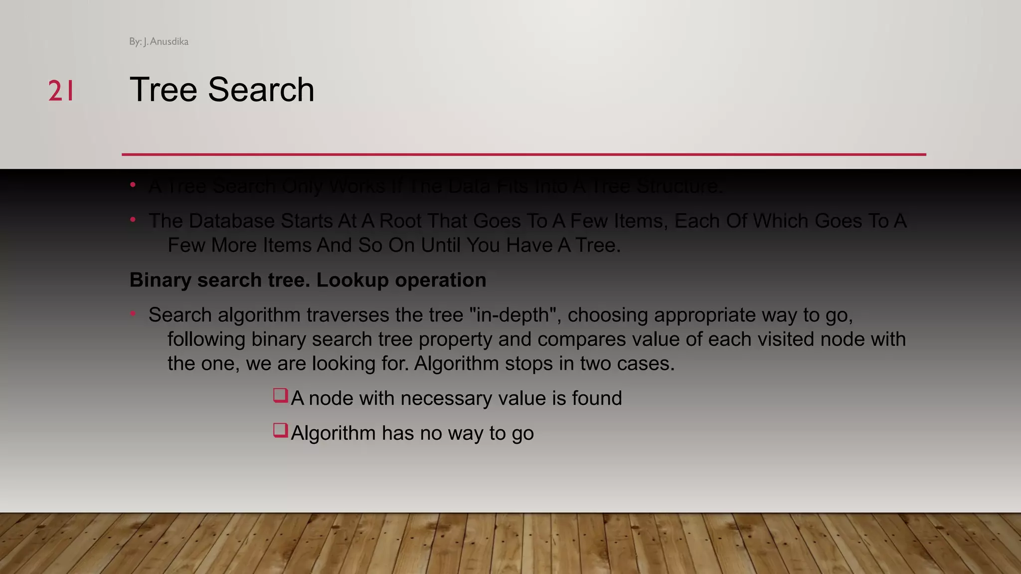 Tree Search • A Tree Search Only Works If The Data Fits Into A Tree Structure. • The Database Starts At A Root That Goes To A Few Items, Each Of Which Goes To A Few More Items And So On Until You Have A Tree. Binary search tree. Lookup operation • Search algorithm traverses the tree "in-depth", choosing appropriate way to go, following binary search tree property and compares value of each visited node with the one, we are looking for. Algorithm stops in two cases. qA node with necessary value is found qAlgorithm has no way to go By: J.Anusdika 2121 