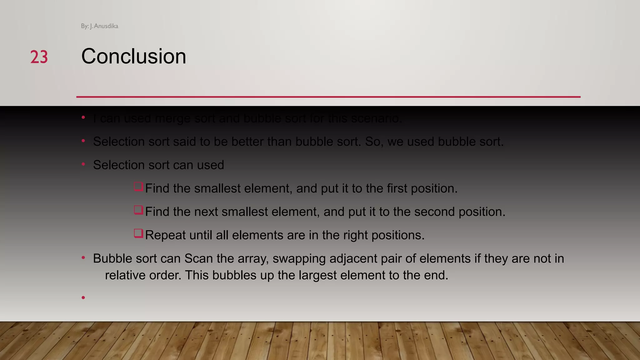 Conclusion • I can used merge sort and bubble sort for this scenario. • Selection sort said to be better than bubble sort. So, we used bubble sort. • Selection sort can used qFind the smallest element, and put it to the first position. qFind the next smallest element, and put it to the second position. qRepeat until all elements are in the right positions. • Bubble sort can Scan the array, swapping adjacent pair of elements if they are not in relative order. This bubbles up the largest element to the end. • By: J.Anusdika 2323 