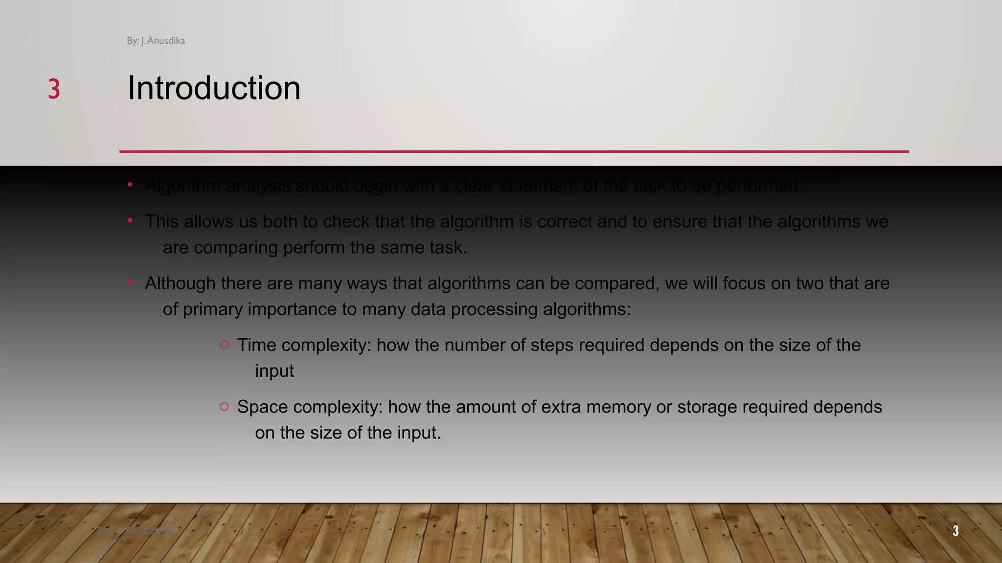Introduction • Algorithm analysis should begin with a clear statement of the task to be performed. • This allows us both to check that the algorithm is correct and to ensure that the algorithms we are comparing perform the same task. • Although there are many ways that algorithms can be compared, we will focus on two that are of primary importance to many data processing algorithms: o Time complexity: how the number of steps required depends on the size of the input o Space complexity: how the amount of extra memory or storage required depends on the size of the input. By: J. Anusdika 3 By: J.Anusdika 33 