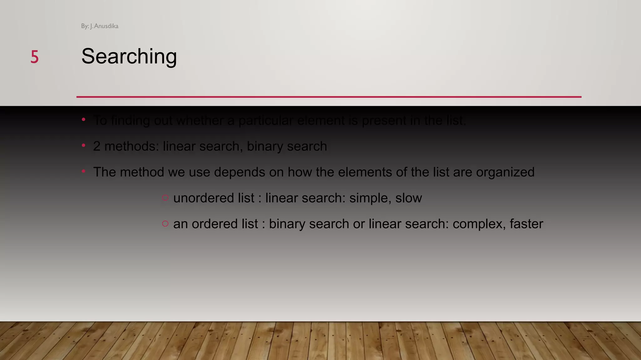 Searching • To finding out whether a particular element is present in the list. • 2 methods: linear search, binary search • The method we use depends on how the elements of the list are organized o unordered list : linear search: simple, slow o an ordered list : binary search or linear search: complex, faster By: J.Anusdika 55 