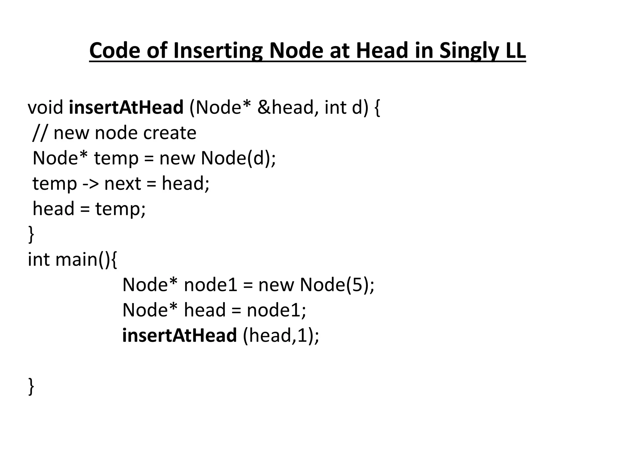 Code of Inserting Node at Head in Singly LL
void insertAtHead (Node* &head, int d) {
// new node create
Node* temp = new Node(d);
temp -> next = head;
head = temp;
}
int main(){
Node* node1 = new Node(5);
Node* head = node1;
insertAtHead (head,1);
}
 