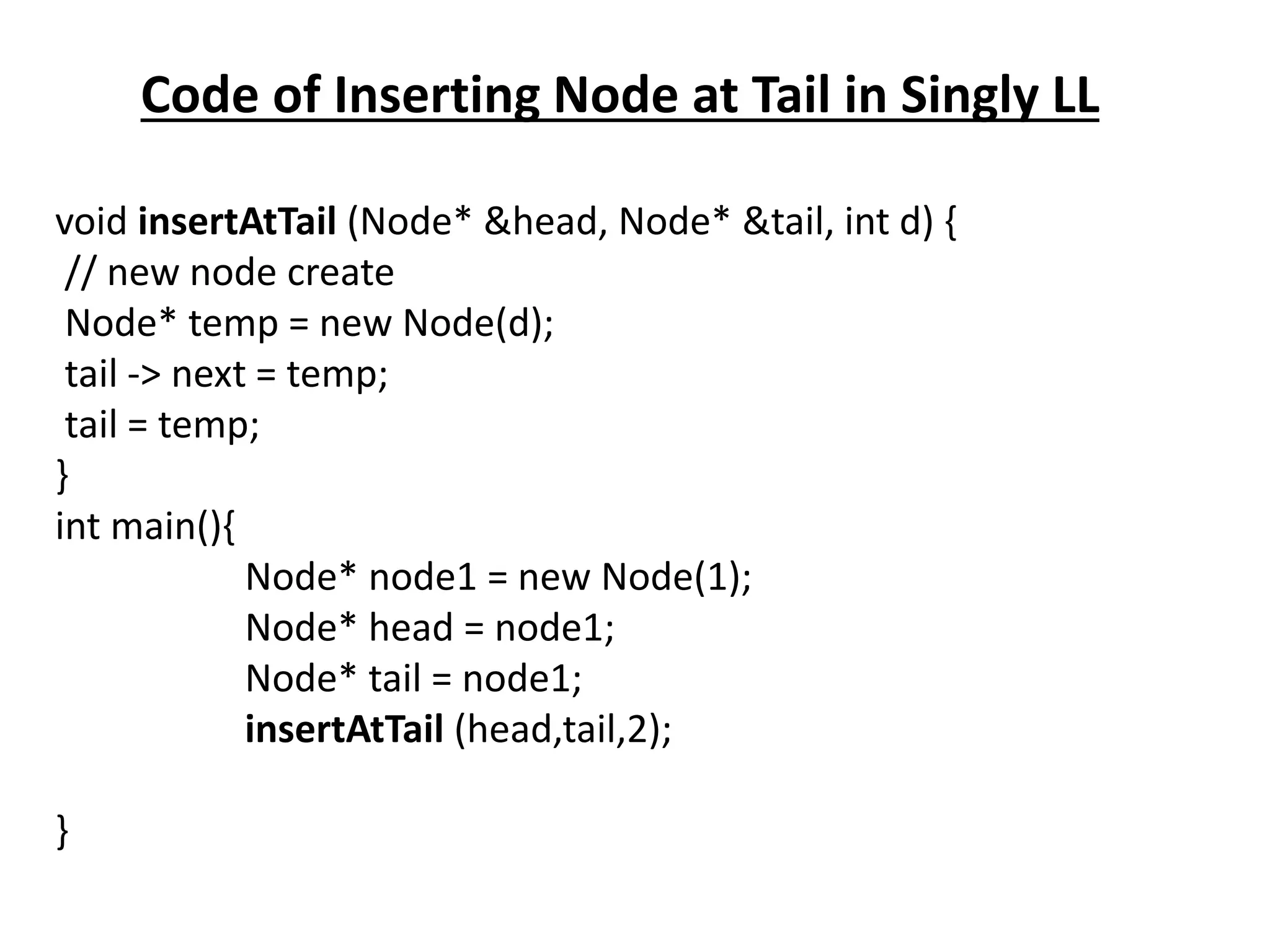 Code of Inserting Node at Tail in Singly LL
void insertAtTail (Node* &head, Node* &tail, int d) {
// new node create
Node* temp = new Node(d);
tail -> next = temp;
tail = temp;
}
int main(){
Node* node1 = new Node(1);
Node* head = node1;
Node* tail = node1;
insertAtTail (head,tail,2);
}
 