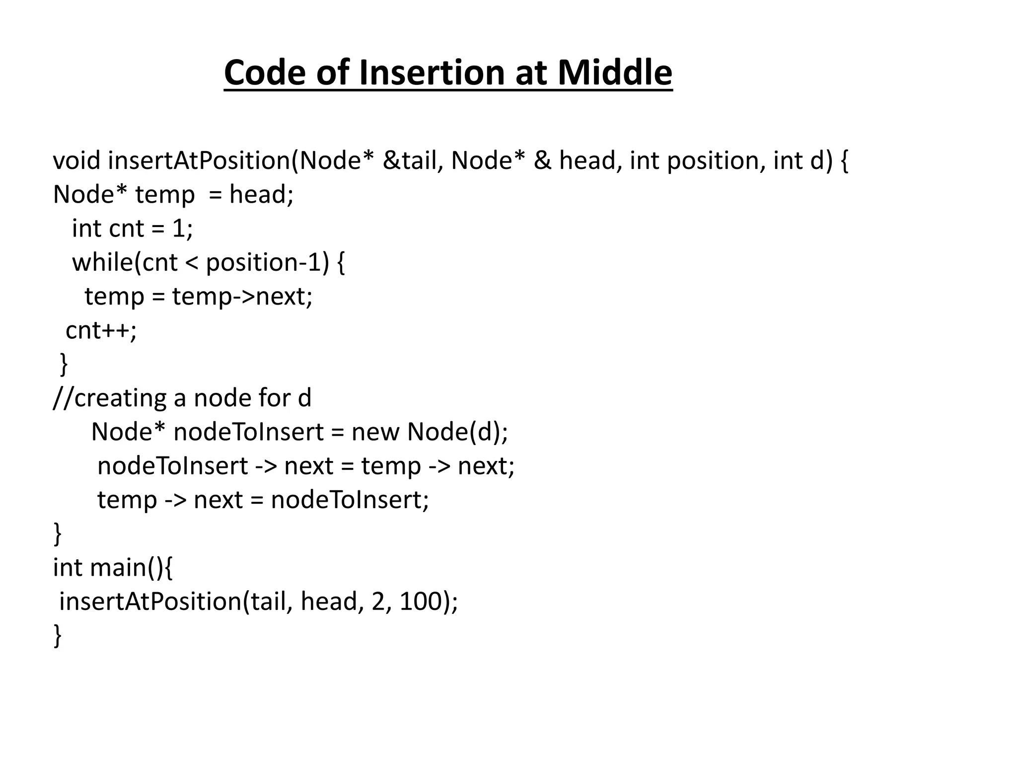 Code of Insertion at Middle
void insertAtPosition(Node* &tail, Node* & head, int position, int d) {
Node* temp = head;
int cnt = 1;
while(cnt < position-1) {
temp = temp->next;
cnt++;
}
//creating a node for d
Node* nodeToInsert = new Node(d);
nodeToInsert -> next = temp -> next;
temp -> next = nodeToInsert;
}
int main(){
insertAtPosition(tail, head, 2, 100);
}
 