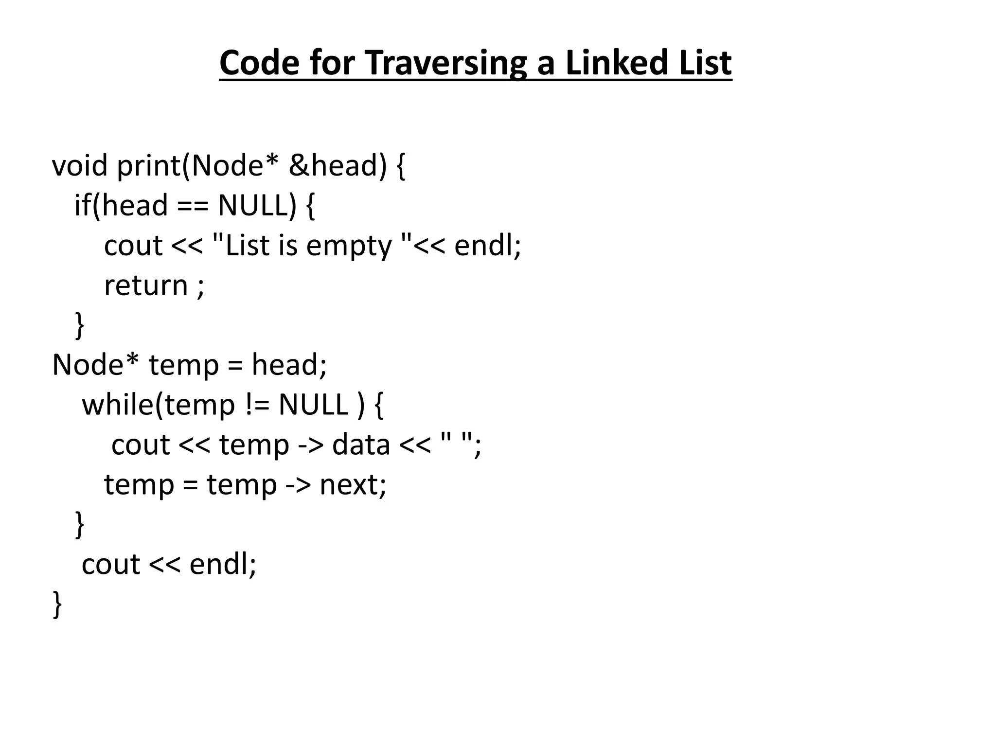 Code for Traversing a Linked List
void print(Node* &head) {
if(head == NULL) {
cout << "List is empty "<< endl;
return ;
}
Node* temp = head;
while(temp != NULL ) {
cout << temp -> data << " ";
temp = temp -> next;
}
cout << endl;
}
 
